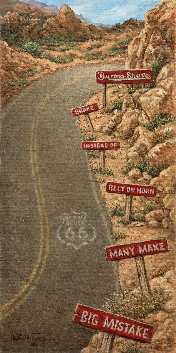 A blast from the past for fans of the Burma Shave one line signs. An elongated S corve, highlighted by a faded ROUTE 66 stencil on the pavement, bends the two-lane road to the right at the top of the painting. The rocky right shoulder of the road holds the famous T shaped signs, white lettering on red signs, followed by the larger 'Burma Shave' trademark sign. A rocky outcropping at the top of the painting is topped topped by a blue sky with wispy clouds.